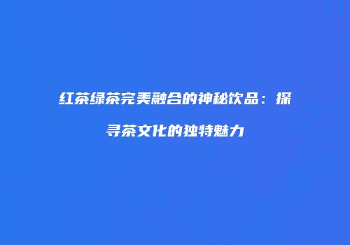红茶绿茶完美融合的神秘饮品：探寻茶文化的独特魅力