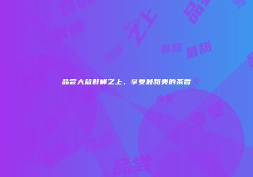 品尝大益群峰之上，享受最甜美的茶香