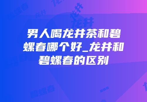 男人喝龙井茶和碧螺春哪个好_龙井和碧螺春的区别