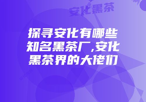 探寻安化有哪些知名黑茶厂,安化黑茶界的大佬们