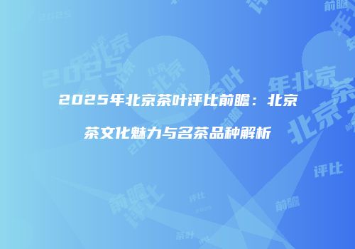 2025年北京茶叶评比前瞻：北京茶文化魅力与名茶品种解析