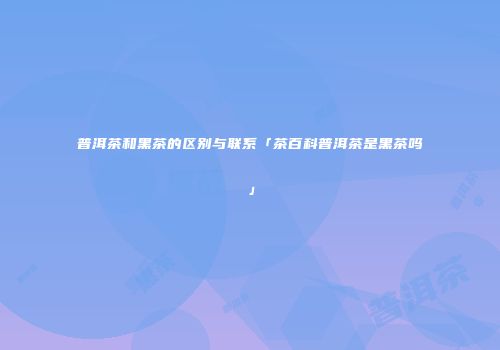普洱茶和黑茶的区别与联系「茶百科普洱茶是黑茶吗」