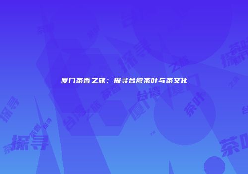厦门茶香之旅：探寻台湾茶叶与茶文化