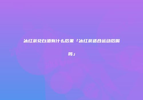 冰红茶兑白酒有什么后果「冰红茶适合运动后喝吗」
