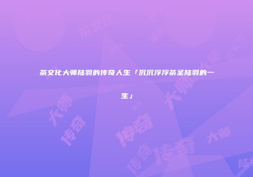 茶文化大师陆羽的传奇人生「沉沉浮浮茶圣陆羽的一生」