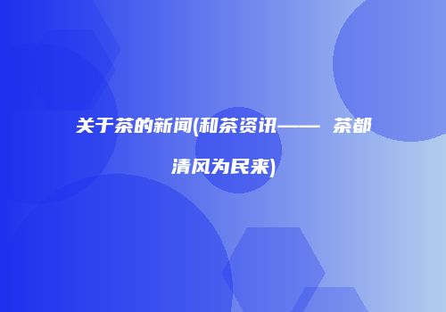 关于茶的新闻(和茶资讯—— 茶都清风为民来)