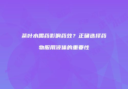茶叶水喝药影响药效？正确选择药物服用液体的重要性