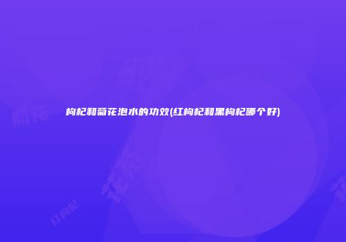 枸杞和菊花泡水的功效(红枸杞和黑枸杞哪个好)