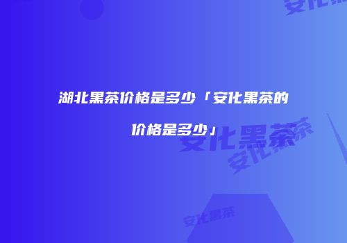 湖北黑茶价格是多少「安化黑茶的价格是多少」