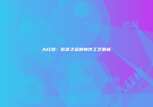 大红袍：岩茶之冠的制作工艺解析