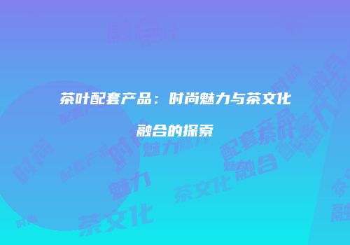 茶叶配套产品：时尚魅力与茶文化融合的探索