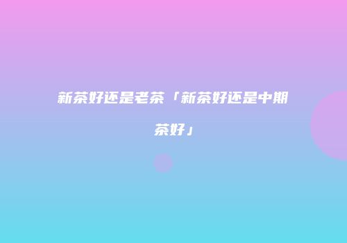 新茶好还是老茶「新茶好还是中期茶好」