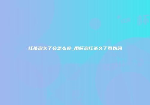 红茶泡久了会怎么样_用杯泡红茶久了可以吗