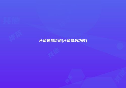 六祖禅茶价格(六祖茶的功效)