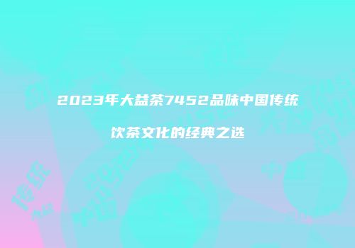 2023年大益茶7452品味中国传统饮茶文化的经典之选
