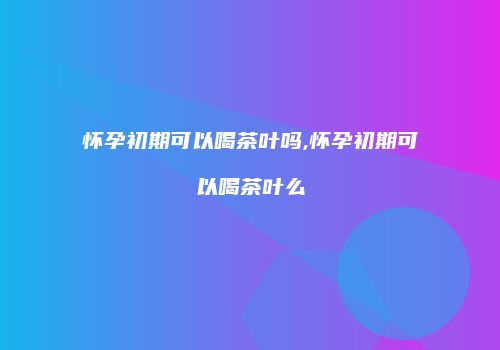怀孕初期可以喝茶叶吗,怀孕初期可以喝茶叶么