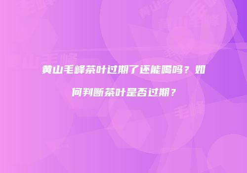 黄山毛峰茶叶过期了还能喝吗？如何判断茶叶是否过期？