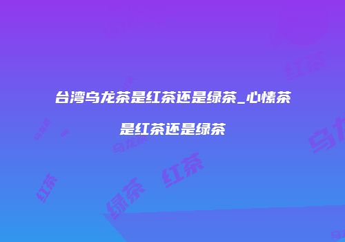 台湾乌龙茶是红茶还是绿茶_心愫茶是红茶还是绿茶