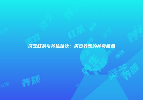 灵芝红茶与养生佳饮：美容养颜的神奇组合