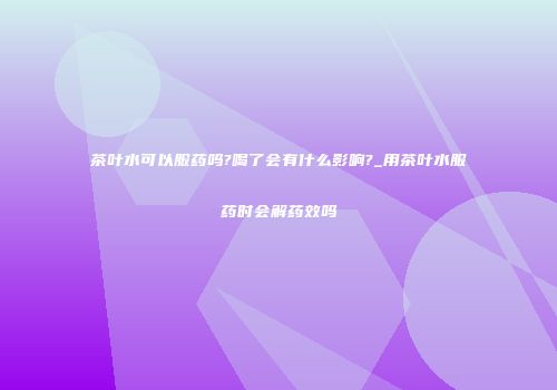 茶叶水可以服药吗?喝了会有什么影响?_用茶叶水服药时会解药效吗