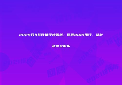 2025双11茶叶排行榜解析：回顾2021排行，茶叶知识全解析