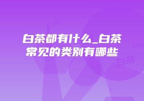 白茶都有什么_白茶常见的类别有哪些