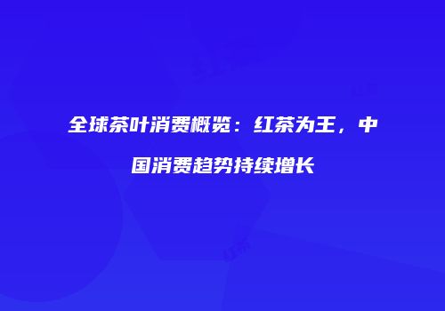 全球茶叶消费概览：红茶为王，中国消费趋势持续增长