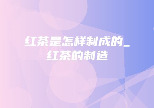 红茶是怎样制成的_红茶的制造