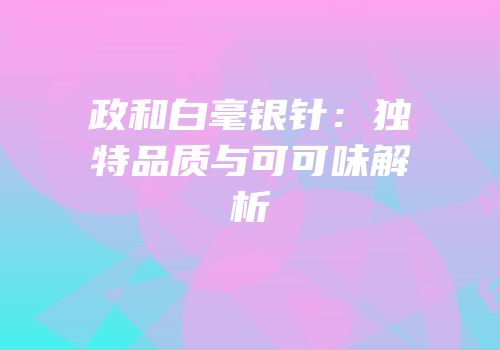 政和白毫银针：独特品质与可可味解析