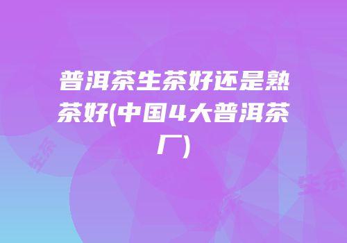 普洱茶生茶好还是熟茶好(中国4大普洱茶厂)