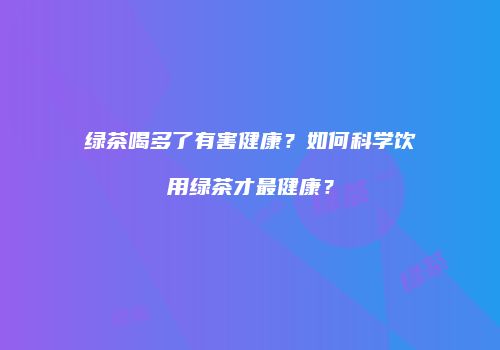 绿茶喝多了有害健康？如何科学饮用绿茶才最健康？