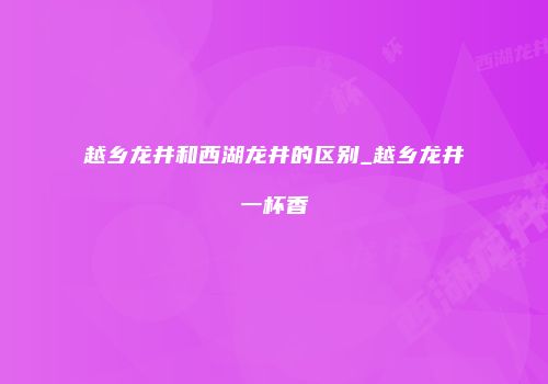 越乡龙井和西湖龙井的区别_越乡龙井一杯香