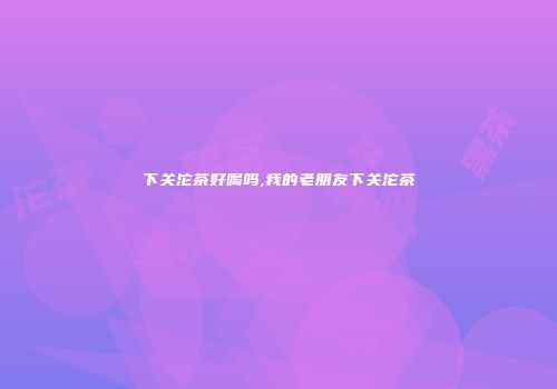 下关沱茶好喝吗,我的老朋友下关沱茶