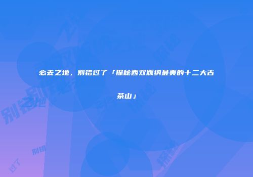 必去之地，别错过了「探秘西双版纳最美的十二大古茶山」