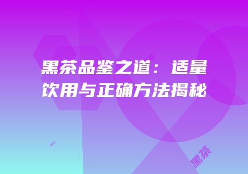黑茶品鉴之道：适量饮用与正确方法揭秘