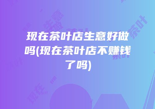 现在茶叶店生意好做吗(现在茶叶店不赚钱了吗)