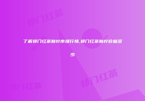 了解祁门红茶新叶市场行情,祁门红茶新叶价格多少