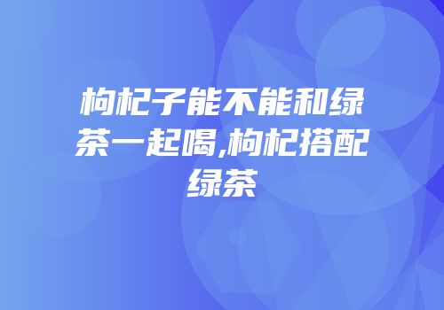 枸杞子能不能和绿茶一起喝,枸杞搭配绿茶