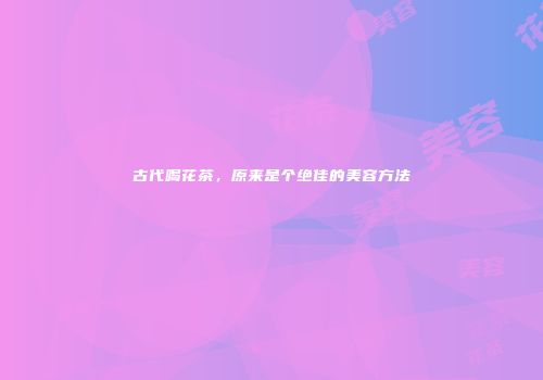 古代喝花茶，原来是个绝佳的美容方法
