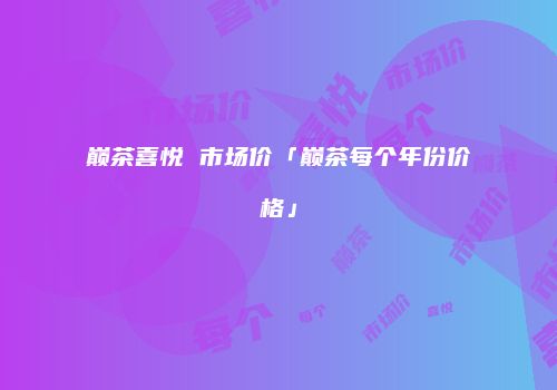 巅茶喜悦 市场价「巅茶每个年份价格」