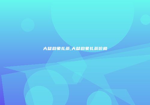 大益韵象礼茶,大益韵象礼茶价格