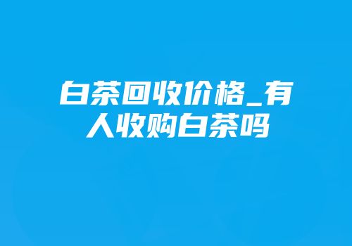 白茶回收价格_有人收购白茶吗