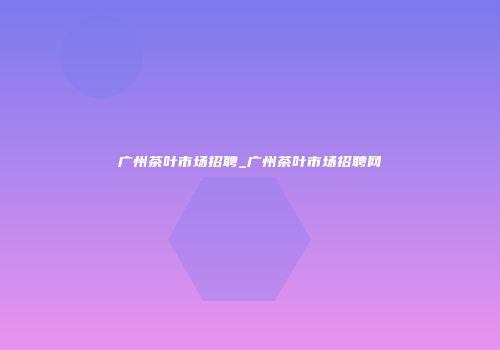 广州茶叶市场招聘_广州茶叶市场招聘网