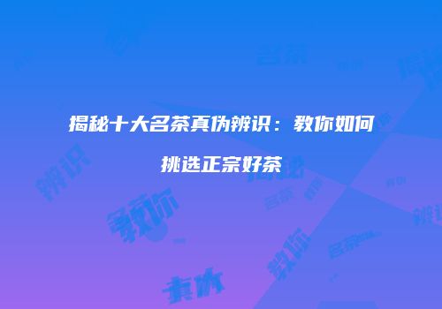 揭秘十大名茶真伪辨识：教你如何挑选正宗好茶