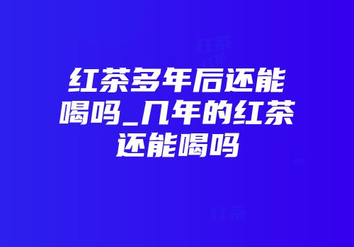 红茶多年后还能喝吗_几年的红茶还能喝吗