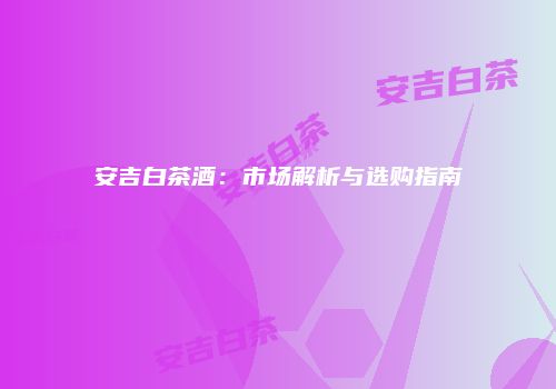 安吉白茶酒：市场解析与选购指南