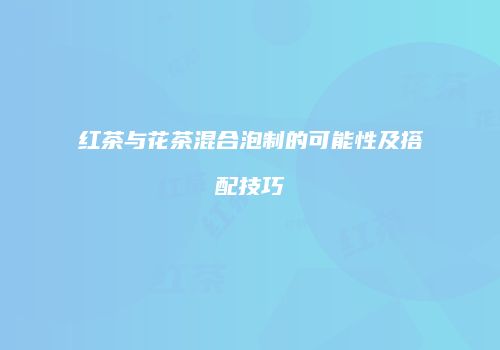 红茶与花茶混合泡制的可能性及搭配技巧