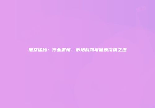 黑茶探秘：行业解析、市场利润与健康饮用之道