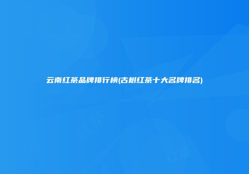 云南红茶品牌排行榜(古树红茶十大名牌排名)