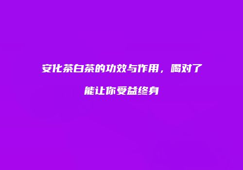安化茶白茶的功效与作用，喝对了能让你受益终身
